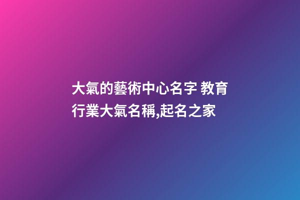大氣的藝術中心名字 教育行業大氣名稱,起名之家-第1張-店鋪起名-玄機派